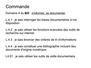 Commande  Domaine 4 du  B2I  :  s'informer, se documenter L.4.1 : je sais interroger les bases documentaires à ma disposition L.4.2 : je sais utiliser les fonctions avancées des outils de recherche sur internet L.4.3 : je sais énoncer des critères de tri d'informations L.4.4 : je sais constituer une bibliographie incluant des documents d'origine numérique L4.01 : je sais utiliser les outils de veille documentaire 