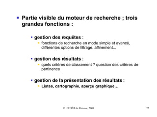 Partie visible du moteur de recherche ; trois grandes fonctions :   gestion des requêtes  : fonctions de recherche en mode simple et avancé, différentes options de filtrage, affinement...  gestion des résultats  : quels critères de classement ? question des critères de pertinence  gestion de la présentation des résultats : Listes, cartographie, aperçu graphique… 