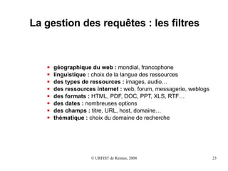 La gestion des requêtes : les filtres géographique du web :  mondial, francophone linguistique :  choix de la langue des ressources des types de ressources :  images, audio… des ressources internet :  web, forum, messagerie, weblogs des formats :  HTML, PDF, DOC, PPT, XLS, RTF… des dates :  nombreuses options des champs :  titre, URL, host, domaine… thématique :  choix du domaine de recherche  