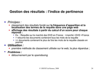 Gestion des résultats : l’indice de pertinence Principes : classement des résultats fondé sur  la fréquence d’apparition et la localisation des termes   de la requête dans une page web affichage des résultats à partir du calcul d’un score pour chaque réponse : Ex. : Requête sur le marché des DVD en France : +marché +DVD +France > retourne les documents contenant tous les mots de la requête  >> documents contenant le plus de fois les mots de la requête classés en premier Utilisation : première méthode de classement utilisée sur le web, la plus répandue ;  Problèmes :   détournement par le  spamdexing 