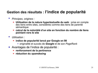 Gestion des résultats :  l’indice de popularité Principes, origines :   Utilisation de la nature hypertextuelle du web  : prise en compte des liens entre sites, considérés comme des liens de parenté sémantique calcul de la notoriété d’un site en fonction du nombre de liens pointant vers le site Utilisation :   indice de popularité lancé par Google en 98 originalité et succès de  Google  et de son  PageRank Avantages de l’indice de popularité : renforcement de la pertinence réduction du  spamdexing 