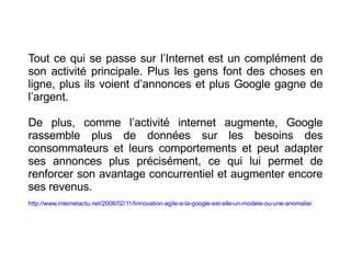 Tout ce qui se passe sur l’Internet est un complément de son activité principale. Plus les gens font des choses en ligne, plus ils voient d’annonces et plus Google gagne de l’argent.  De plus, comme l’activité internet augmente, Google rassemble plus de données sur les besoins des consommateurs et leurs comportements et peut adapter ses annonces plus précisément, ce qui lui permet de renforcer son avantage concurrentiel et augmenter encore ses revenus.  http://www.internetactu.net/2008/02/11/linnovation-agile-a-la-google-est-elle-un-modele-ou-une-anomalie/   