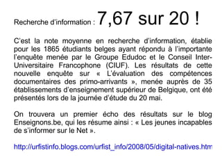 Recherche d’information :  7,67 sur 20 ! C’est la note moyenne en recherche d’information, établie pour les 1865 étudiants belges ayant répondu à l’importante l’enquête menée par le Groupe Edudoc et le Conseil Inter-Universitaire Francophone (CIUF). Les résultats de cette nouvelle enquête sur « L’évaluation des compétences documentaires des primo-arrivants », menée auprès de 35 établissements d’enseignement supérieur de Belgique, ont été présentés lors de la journée d’étude du 20 mai. On trouvera un premier écho des résultats sur le blog Enseignons.be, qui les résume ainsi : « Les jeunes incapables de s’informer sur le Net ». http://urfistinfo.blogs.com/urfist_info/2008/05/digital-natives.html   