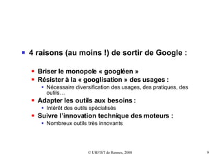4 raisons (au moins !) de sortir de Google :   Briser le monopole « googléen » Résister à la « googlisation » des usages :  Nécessaire diversification des usages, des pratiques, des outils… Adapter les outils aux besoins : Intérêt des outils spécialisés Suivre l’innovation technique des moteurs : Nombreux outils très innovants 