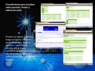 Procedimiento para visualizar
notas parciales, finales y
sabana de notas.




Primero se ingresa a génesis,
luego se ingresa a alumno y
ayuda financiera, luego se
ingresa a registros del
alumno, allí se busca
calificaciones parciales y se da
clic, de la misma forma con
calificaciones finales y sabana
de notas .
 