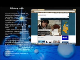 Misión y visión

El sistema Universitario UNIMINUTO
inspirado en el evangelio, la
espiritualidad Eudista y obra Minuto
de DIOS , agrupa instituciones que
comparten un modelo universitario
innovador para :
•Ofrecer educación superior de alta
calidad, de fácil acceso, integral y
flexible.
• Formar profesionales altamente
competentes, éticamente orientados y
lideres de procesos de transformación
social.
•VISIÓN .
•Vivencias espirituales y presencia de
Dios en el ámbito universitario.
•Aporte al desarrollo del país a través
de la formación en educación para el
desarrollo .
•Alta calidad de sus programas
académicos estructurados por ciclos y
competencias.
•Sus amplias relaciones nacionales e
internacionales.
 
