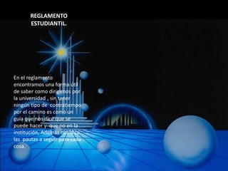 REGLAMENTO
       ESTUDIANTIL.




En el reglamento
encontramos una forma útil
de saber como dirigirnos por
la universidad , sin tener
ningún tipo de contratiempo
por el camino es como un
guía que nos dice que se
puede hacer y que no en la
institución, Además nos dice
las pautas a seguir para cada
cosa.
 
