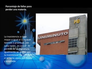 Porcentaje de fallas para
 perder una materia.




La inasistencia a clase
mayor o igual al 15% sean
teóricas o practicas , sin
justa razón , es causal de
perdida de la asignatura,
igualmente se pierde por
la inasistencia del 25% aun
si se tiene causa justificada
y aceptada.
 
