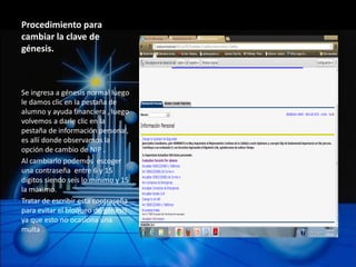 Procedimiento para
cambiar la clave de
génesis.



Se ingresa a génesis normal luego
le damos clic en la pestaña de
alumno y ayuda financiera , luego
volvemos a darle clic en la
pestaña de información personal,
es allí donde observamos la
opción de cambio de NIP .
Al cambiarlo podemos escoger
una contraseña entre 6 y 15
dígitos siendo seis lo mínimo y 15
la máximo.
Tratar de escribir esta contraseña
para evitar el bloqueo de génesis
ya que esto no ocasiona una
multa .
 