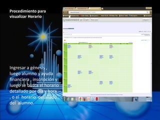 Procedimiento para
visualizar Horario




Ingresar a génesis ,
luego alumno y ayuda
financiera , inscripción y
luego se busca el horario
detallado por día y hora
, o el horario detallado
del alumno.
 