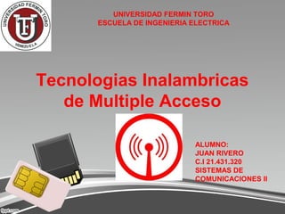 UNIVERSIDAD FERMIN TORO
      ESCUELA DE INGENIERIA ELECTRICA




Tecnologias Inalambricas
   de Multiple Acceso

                            ALUMNO:
                            JUAN RIVERO
                            C.I 21.431.320
                            SISTEMAS DE
                            COMUNICACIONES II
 