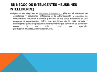BI( NEGOCIOS INTELIGENTES =BUSINNES
INTELLIGENCE)
Inteligencia en negocios o businnes intelligence (BI) es el conjunto de
estrategias y soluciones enfocadas a la administración y creación de
conocimiento mediante el análisis y estudio de los datos existentes en una
empresa u organización, datos que provienen de la más variada y
heterogénea gama de programas operacionales que corren en las diferentes
áreas de un ente, como por ejemplo:
producción, finanzas, administración, etc.
 