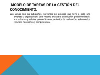 MODELO DE TAREAS DE LA GESTIÓN DEL
CONOCIMIENTO.
Las tareas son las sub-partes relevantes del proceso que lleva a cabo una
empresa u organización. Este modelo analiza la distribución global de tareas,
sus entradas y salidas, precondiciones y criterios de realización, así como los
recursos necesarios y competencias.
 