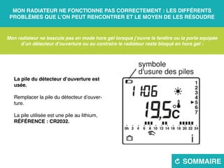 Mon radiateur ne fonctionne pas correctement : les différents
problèmes que l’on peut rencontrer et le moyen de les résoudre
R sommaire
Mon radiateur ne bascule pas en mode hors gel lorsque j’ouvre la fenêtre ou la porte equipée
d’un détecteur d’ouverture ou au contraire le radiateur reste bloqué en hors gel :
La pile du détecteur d’ouverture est
usée.
Remplacer la pile du détecteur d’ouver-
ture.
La pile utilisée est une pile au lithium,
RÉFÉRENCE : CR2032.
 