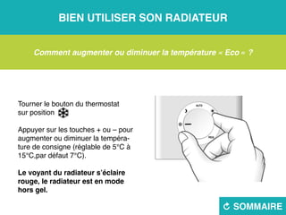 Bien utiliser son radiateur
R sommaire
Comment augmenter ou diminuer la température « Eco » ?
Tourner le bouton du thermostat
sur position 
Appuyer sur les touches + ou – pour
augmenter ou diminuer la tempéra-
ture de consigne (réglable de 5°C à
15°C,par défaut 7°C).
Le voyant du radiateur s’éclaire
rouge, le radiateur est en mode
hors gel.
 