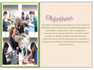 promover un espacio educativo en el que tanto los
docentes como los alumnos puedan desarrollar sus
actividades académicas y de investigación,
encontrando en estos entornos una comunidad
propia, en donde puedan intercomunicarse
mediante el uso de herramientas que soporten y
faciliten sus procesos de enseñanza-aprendizaje a
través de la red.