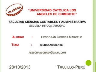 “UNIVERSIDAD CATOLICA LOS
ANGELES DE CHIMBOTE”
FACULTAD CIENCIAS CONTABLES Y ADMINISTRATIVA
ESCUELA DE CONTABILIDAD

ALUMNO

:

TEMA

:

PESCORÁN CORREA MARCELO
MEDIO AMBIENTE

PESCORANCORREA@GMAIL.COM

28/10/2013

TRUJILLO-PERÚ

 