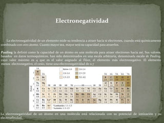 Electronegatividad

La electronegatividad de un elemento mide su tendencia a atraer hacia sí electrones, cuando está químicamente
combinado con otro átomo. Cuanto mayor sea, mayor será su capacidad para atraerlos.
Pauling la definió como la capacidad de un átomo en una molécula para atraer electrones hacia así. Sus valores,
basados en datos termoquímicos, han sido determinados en una escala arbitraria, denominada escala de Pauling,
cuyo valor máximo es 4 que es el valor asignado al flúor, el elemento más electronegativo. El elemento
menos electronegativo, el cesio, tiene una electronegatividad de 0,7

La electronegatividad de un átomo en una molécula está relacionada con su potencial de ionización y su
electroafinidad.

 