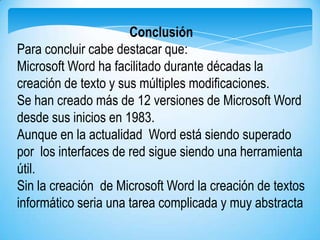 Conclusión
Para concluir cabe destacar que:
Microsoft Word ha facilitado durante décadas la
creación de texto y sus múltiples modificaciones.
Se han creado más de 12 versiones de Microsoft Word
desde sus inicios en 1983.
Aunque en la actualidad Word está siendo superado
por los interfaces de red sigue siendo una herramienta
útil.
Sin la creación de Microsoft Word la creación de textos
informático seria una tarea complicada y muy abstracta

 
