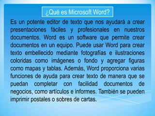 ¿Qué es Microsoft Word?
Es un potente editor de texto que nos ayudará a crear
presentaciones fáciles y profesionales en nuestros
documentos. Word es un software que permite crear
documentos en un equipo. Puede usar Word para crear
texto embellecido mediante fotografías e ilustraciones
coloridas como imágenes o fondo y agregar figuras
como mapas y tablas. Además, Word proporciona varias
funciones de ayuda para crear texto de manera que se
puedan completar con facilidad documentos de
negocios, como artículos e informes. También se pueden
imprimir postales o sobres de cartas.

 