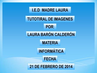 I.E.D MADRE LAURA
TUTOTIRAL DE IMAGENES
POR:
LAURA BARÓN CALDERÓN
MATERIA
INFORMÁTICA
FECHA
21 DE FEBRERO DE 2014

 