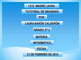 I.E.D MADRE LAURA
TUTOTIRAL DE IMAGENES

POR:
LAURA BARÓN CALDERÓN

GRADO: 9° 2
MATERIA
INFORMÁTICA
FECHA
21 DE FEBRERO DE 2014

 