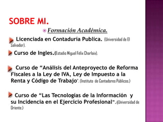 Formación Académica.
Licenciada en Contaduría Publica. (Universidad de El
Salvador).
Curso de Ingles.(Estadio Miguel Félix Charlaix).
Curso de “Análisis del Anteproyecto de Reforma
Fiscales a la Ley de IVA, Ley de Impuesto a la
Renta y Código de Trabajo”. (Instituto de Contadores Públicos.)
Curso de “Las Tecnologías de la Información y
su Incidencia en el Ejercicio Profesional”.(Universidad de
Oriente.)
 