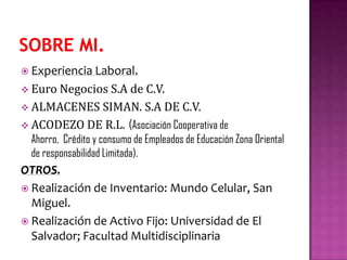  Experiencia Laboral.
 Euro Negocios S.A de C.V.
 ALMACENES SIMAN. S.A DE C.V.
 ACODEZO DE R.L. (Asociación Cooperativa de
Ahorro, Crédito y consumo de Empleados de Educación Zona Oriental
de responsabilidad Limitada).
OTROS.
 Realización de Inventario: Mundo Celular, San
Miguel.
 Realización de Activo Fijo: Universidad de El
Salvador; Facultad Multidisciplinaria
 