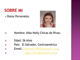  Datos Personales.
 Nombre: Alba Nelly Chicas de Rivas.
 Edad: 26 Años
 País: El Salvador, Centroamérica
 Email: albanelly789@hotmail.com.
 alba.rivas28@gmail.com.
 