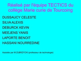 Réalisé par l'équipe TECTICS du
collège Marie curie de Tourcoing
DUSSAUCY CELESTE
SILVA ALEXIS
DEBURCK KEVIN
MEEJENS YANIS
LAPORTE BENOIT
HASSANI NOURREDINE
Assistés par M ZUBRZYCKI (professeur de technologie)