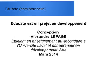 Educato est un projet en développement
Conception
Alexandre LEPAGE
Étudiant en enseignement au secondaire à
l'Université Laval et entrepreneur en
développement Web
Mars 2014
Educato (nom provisoire)
 