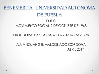 BENEMERITA UNIVERSIDAD AUTONOMA
DE PUEBLA
DHTIC
MOVIMIENTO SOCIAL 2 DE OCTUBRE DE 1968
PROFESORA: PAOLA GABRIELA ZURITA CAMPOS
ALUMNO: ANGEL MALDONADO CÓRDOVA
ABRIL 2014
 