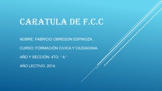 CARATULA DE F.C.C
NOBRE: FABRICIO OBREGON ESPINOZA.
CURSO: FORMACIÓN CIVICA Y CIUDADANA.
AÑO Y SECCIÓN: 4TO. “ A “
AÑO LECTIVO: 2014.
 