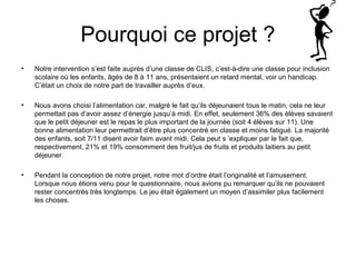 Pourquoi ce projet ? 
• Notre intervention s’est faite auprès d’une classe de CLIS, c’est-à-dire une classe pour inclusion 
scolaire où les enfants, âgés de 8 à 11 ans, présentaient un retard mental, voir un handicap. 
C’était un choix de notre part de travailler auprès d’eux. 
• Nous avons choisi l’alimentation car, malgré le fait qu’ils déjeunaient tous le matin, cela ne leur 
permettait pas d’avoir assez d’énergie jusqu’à midi. En effet, seulement 36% des élèves savaient 
que le petit déjeuner est le repas le plus important de la journée (soit 4 élèves sur 11). Une 
bonne alimentation leur permettrait d’être plus concentré en classe et moins fatigué. La majorité 
des enfants, soit 7/11 disent avoir faim avant midi. Cela peut s ’expliquer par le fait que, 
respectivement, 21% et 19% consomment des fruit/jus de fruits et produits laitiers au petit 
déjeuner. 
• Pendant la conception de notre projet, notre mot d’ordre était l’originalité et l’amusement. 
Lorsque nous étions venu pour le questionnaire, nous avions pu remarquer qu’ils ne pouvaient 
rester concentrés très longtemps. Le jeu était également un moyen d’assimiler plus facilement 
les choses. 
 