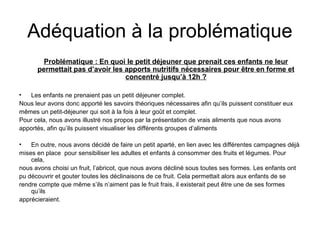 Adéquation à la problématique 
Problématique : En quoi le petit déjeuner que prenait ces enfants ne leur 
permettait pas d’avoir les apports nutritifs nécessaires pour être en forme et 
concentré jusqu’à 12h ? 
• Les enfants ne prenaient pas un petit déjeuner complet. 
Nous leur avons donc apporté les savoirs théoriques nécessaires afin qu’ils puissent constituer eux 
mêmes un petit-déjeuner qui soit à la fois à leur goût et complet. 
Pour cela, nous avons illustré nos propos par la présentation de vrais aliments que nous avons 
apportés, afin qu’ils puissent visualiser les différents groupes d’aliments 
• En outre, nous avons décidé de faire un petit aparté, en lien avec les différentes campagnes déjà 
mises en place pour sensibiliser les adultes et enfants à consommer des fruits et légumes. Pour 
cela, 
nous avons choisi un fruit, l’abricot, que nous avons décliné sous toutes ses formes. Les enfants ont 
pu découvrir et gouter toutes les déclinaisons de ce fruit. Cela permettait alors aux enfants de se 
rendre compte que même s’ils n’aiment pas le fruit frais, il existerait peut être une de ses formes 
qu’ils 
apprécieraient. 
 