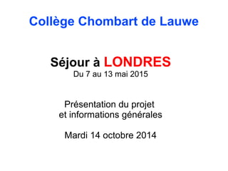 Collège Chombart de Lauwe 
Séjour à LONDRES 
Du 7 au 13 mai 2015 
Présentation du projet 
et informations générales 
Mardi 14 octobre 2014 
 