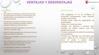VENTAJAS Y DESVENTAJAS
VENTAJAS
• oportunidad de integrarse a flashmobs (reuniones
de diseño breves vía online con fines lúdicos y de
entretenimiento con el propósito de movilizar a
miles de personas)
• excelentes para propiciar contactos afectivos
nuevos como: búsqueda de pareja, amistad o
compartir intereses sin fines de lucro.
• compartir momentos especiales con las personas
cercanas a nuestras vidas.
• diluyen fronteras geográficas y sirven para conectar
gente sin importar la distancia.
• perfectas para establecer conexiones con el mundo
profesional.
• tener información actualizada acerca de temas de
interés, además permiten acudir a eventos,
participar en actos y conferencias.
• la comunicación puede ser en tiempo real.
• pueden generar movimientos masivos de
solidaridad ante una situación de crisis.
DESVENTAJAS
•Son peligrosas si no se configura la
privacidad correctamente, pues exponen
nuestra vida privada.
•Pueden darse casos de suplantación de
personalidad.
•Falta en el control de datos.
•Pueden ser adictivas y devorar gran
cantidad de nuestro tiempo, pues son
ideales para el ocio.
•Pueden apoderarse de todos los contenidos
que publicamos.
•Pueden ser utilizadas por criminales para
conocer datos de sus víctimas en delitos:
como el acoso y abuso sexual,
secuestro, tráfico de personas, etc.
 