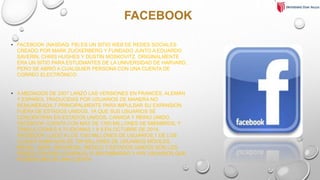 FACEBOOK
• FACEBOOK (NASDAQ: FB) ES UN SITIO WEB DE REDES SOCIALES
CREADO POR MARK ZUCKERBERG Y FUNDADO JUNTO A EDUARDO
SAVERIN, CHRIS HUGHES Y DUSTIN MOSKOVITZ. ORIGINALMENTE
ERA UN SITIO PARA ESTUDIANTES DE LA UNIVERSIDAD DE HARVARD,
PERO SE ABRIÓ A CUALQUIER PERSONA CON UNA CUENTA DE
CORREO ELECTRÓNICO.
• A MEDIADOS DE 2007 LANZÓ LAS VERSIONES EN FRANCÉS, ALEMÁN
Y ESPAÑOL TRADUCIDAS POR USUARIOS DE MANERA NO
REMUNERADA,7 PRINCIPALMENTE PARA IMPULSAR SU EXPANSIÓN
FUERA DE ESTADOS UNIDOS, YA QUE SUS USUARIOS SE
CONCENTRAN EN ESTADOS UNIDOS, CANADÁ Y REINO UNIDO.
FACEBOOK CUENTA CON MÁS DE 1350 MILLONES DE MIEMBROS, Y
TRADUCCIONES A 70 IDIOMAS.1 8 9 EN OCTUBRE DE 2014,
FACEBOOK LLEGÓ A LOS 1350 MILLONES DE USUARIOS,1 DE LOS
CUÁLES HABÍA MÁS DE 700 MILLONES DE USUARIOS MÓVILES.
BRASIL, INDIA, INDONESIA, MÉXICO Y ESTADOS UNIDOS SON LOS
PAÍSES CON MÁS USUARIOS,10 SIN EMBARGO Y HAY USUARIOS QUE
POSEEN MÁS DE UNA CUENTA.
 