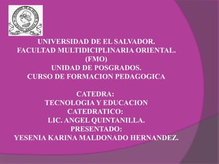 UNIVERSIDAD DE EL SALVADOR.
FACULTAD MULTIDICIPLINARIA ORIENTAL.
(FMO)
UNIDAD DE POSGRADOS.
CURSO DE FORMACION PEDAGOGICA
CATEDRA:
TECNOLOGIA Y EDUCACION
CATEDRATICO:
LIC. ANGEL QUINTANILLA.
PRESENTADO:
YESENIA KARINA MALDONADO HERNANDEZ.
 