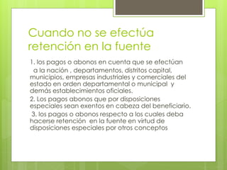 Cuando no se efectúa
retención en la fuente
1. los pagos o abonos en cuenta que se efectúan
a la nación , departamentos, distritos capital,
municipios, empresas industriales y comerciales del
estado en orden departamental o municipal y
demás establecimientos oficiales.
2. Los pagos abonos que por disposiciones
especiales sean exentos en cabeza del beneficiario.
3. los pagos o abonos respecto a los cuales deba
hacerse retención en la fuente en virtud de
disposiciones especiales por otros conceptos
 
