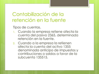 Contabilización de la
retención en la fuente
Tipos de cuentas.
1. Cuando la empresa retiene afecta la
cuenta del pasivo 2365, determinada
retención en la fuente.
2. Cuando a la empresa la retienen
afecta la cuenta del activo 1355
denominada anticipo de impuestos y
contribuciones o saldos a favor de la
subcuenta 135515.
 