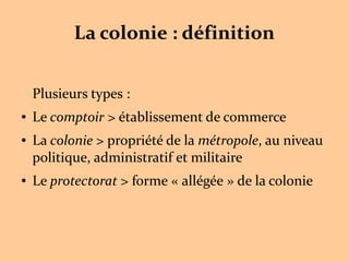 La colonie : définition
Plusieurs types :
● Le comptoir > établissement de commerce
● La colonie > propriété de la métropole, au niveau
politique, administratif et militaire
● Le protectorat > forme « allégée » de la colonie