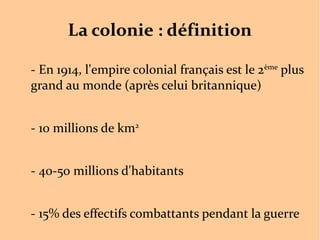 La colonie : définition
- En 1914, l'empire colonial français est le 2ème
plus
grand au monde (après celui britannique)
- 10 millions de km2
- 40-50 millions d'habitants
- 15% des effectifs combattants pendant la guerre