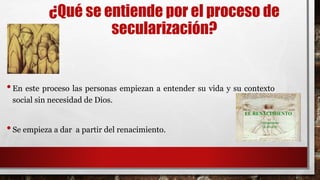¿Qué se entiende por el proceso de
secularización?
•En este proceso las personas empiezan a entender su vida y su contexto
social sin necesidad de Dios.
•Se empieza a dar a partir del renacimiento.
 