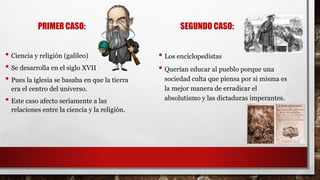 PRIMER CASO:
• Ciencia y religión (galileo)
• Se desarrolla en el siglo XVII
• Pues la iglesia se basaba en que la tierra
era el centro del universo.
• Este caso afecto seriamente a las
relaciones entre la ciencia y la religión.
SEGUNDO CASO:
• Los enciclopedistas
• Querían educar al pueblo porque una
sociedad culta que piensa por si misma es
la mejor manera de erradicar el
absolutismo y las dictaduras imperantes.
 