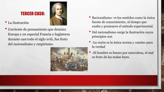 TERCER CASO:
• La ilustración
• Corriente de pensamiento que domino
Europa y en especial Francia e Inglaterra
durante casi todo el siglo xviii, fue fruto
del racionalismo y empirismo.
• Racionalismo: ve los sentidos como la única
fuente de conocimiento, al tiempo que
exalta y promueve el método experimental.
• Del racionalismo surge la ilustración cuyos
principios son
• -La razón es la única norma y camino para
la verdad
• -El hombre es bueno por naturaleza, el mal
es fruto de las malas leyes.
 