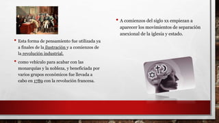 • Esta forma de pensamiento fue utilizada ya
a finales de la ilustración y a comienzos de
la revolución industrial.
• como vehículo para acabar con las
monarquías y la nobleza, y beneficiada por
varios grupos económicos fue llevada a
cabo en 1789 con la revolución francesa.
• A comienzos del siglo xx empiezan a
aparecer los movimientos de separación
anexional de la iglesia y estado.
 