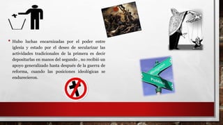 • Hubo luchas encarnizadas por el poder entre
iglesia y estado por el deseo de secularizar las
actividades tradicionales de la primera es decir
depositarlas en manos del segundo , no recibió un
apoyo generalizado hasta después de la guerra de
reforma, cuando las posiciones ideológicas se
endurecieron.
 