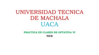 UNIVERSIDAD TECNICA
DE MACHALA
UACA
PRACTICA EN CLASES DE OPTATIVA VI
TICS
 