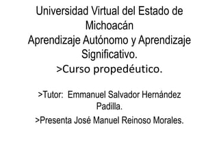 Universidad Virtual del Estado de
Michoacán
Aprendizaje Autónomo y Aprendizaje
Significativo.
>Curso propedéutico.
>Tutor: Emmanuel Salvador Hernández
Padilla.
>Presenta José Manuel Reinoso Morales.
 